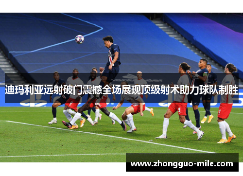 迪玛利亚远射破门震撼全场展现顶级射术助力球队制胜