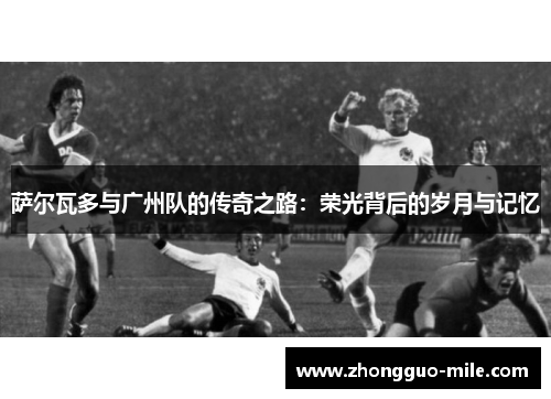 萨尔瓦多与广州队的传奇之路：荣光背后的岁月与记忆