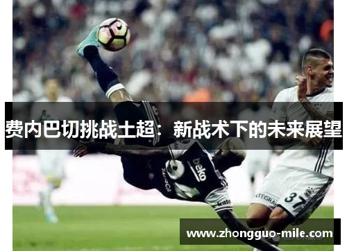 费内巴切挑战土超:新战术下的未来展望 费内巴切挑战土超:新战术下的未来展望
