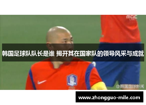 韩国足球队队长是谁 揭开其在国家队的领导风采与成就